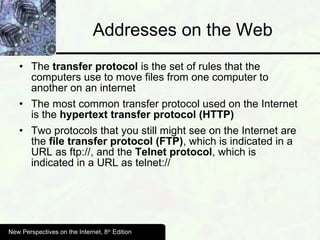 Addresses on the Web The  transfer protocol  is the set of rules that the computers use to move files from one computer to another on an internet The most common transfer protocol used on the Internet is the  hypertext transfer protocol (HTTP) Two protocols that you still might see on the Internet are the  file transfer protocol (FTP) , which is indicated in a URL as ftp://, and the  Telnet protocol , which is indicated in a URL as telnet:// New Perspectives on the Internet, 8 th  Edition 