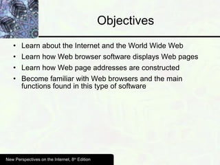 Objectives Learn about the Internet and the World Wide Web Learn how Web browser software displays Web pages Learn how Web page addresses are constructed Become familiar with Web browsers and the main functions found in this type of software New Perspectives on the Internet, 8 th  Edition 