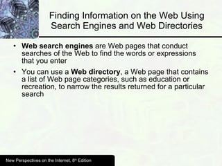 Finding Information on the Web Using Search Engines and Web Directories Web search engines  are Web pages that conduct searches of the Web to find the words or expressions that you enter You can use a  Web directory , a Web page that contains a list of Web page categories, such as education or recreation, to narrow the results returned for a particular search New Perspectives on the Internet, 8 th  Edition 