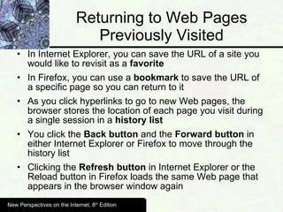 Returning to Web Pages Previously Visited In Internet Explorer, you can save the URL of a site you would like to revisit as a  favorite  In Firefox, you can use a  bookmark  to save the URL of a specific page so you can return to it As you click hyperlinks to go to new Web pages, the browser stores the location of each page you visit during a single session in a  history list You click the  Back button  and the  Forward button  in either Internet Explorer or Firefox to move through the history list Clicking the  Refresh button  in Internet Explorer or the Reload button in Firefox loads the same Web page that appears in the browser window again New Perspectives on the Internet, 8 th  Edition 