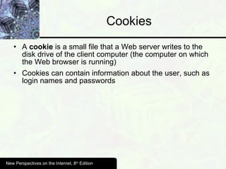 Cookies A  cookie  is a small file that a Web server writes to the disk drive of the client computer (the computer on which the Web browser is running)  Cookies can contain information about the user, such as login names and passwords New Perspectives on the Internet, 8 th  Edition 