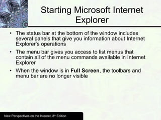 Starting Microsoft Internet Explorer The status bar at the bottom of the window includes several panels that give you information about Internet Explorer’s operations The menu bar gives you access to list menus that contain all of the menu commands available in Internet Explorer When the window is in  Full Screen , the toolbars and menu bar are no longer visible New Perspectives on the Internet, 8 th  Edition 