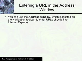 Entering a URL in the Address Window You can use the  Address window , which is located on the Navigation toolbar, to enter URLs directly into Internet Explorer New Perspectives on the Internet, 8 th  Edition 
