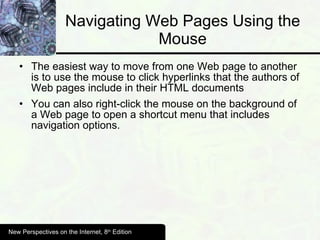 Navigating Web Pages Using the Mouse The easiest way to move from one Web page to another is to use the mouse to click hyperlinks that the authors of Web pages include in their HTML documents You can also right-click the mouse on the background of a Web page to open a shortcut menu that includes navigation options. New Perspectives on the Internet, 8 th  Edition 