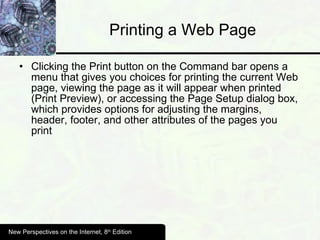 Printing a Web Page Clicking the Print button on the Command bar opens a menu that gives you choices for printing the current Web page, viewing the page as it will appear when printed (Print Preview), or accessing the Page Setup dialog box, which provides options for adjusting the margins, header, footer, and other attributes of the pages you print New Perspectives on the Internet, 8 th  Edition 