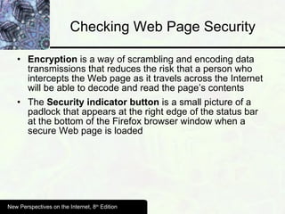 Checking Web Page Security Encryption  is a way of scrambling and encoding data transmissions that reduces the risk that a person who intercepts the Web page as it travels across the Internet will be able to decode and read the page’s contents The  Security indicator button  is a small picture of a padlock that appears at the right edge of the status bar at the bottom of the Firefox browser window when a secure Web page is loaded New Perspectives on the Internet, 8 th  Edition 