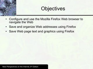 Objectives Configure and use the Mozilla Firefox Web browser to navigate the Web Save and organize Web addresses using Firefox Save Web page text and graphics using Firefox New Perspectives on the Internet, 8 th  Edition 
