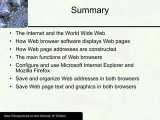 Summary The Internet and the World Wide Web How Web browser software displays Web pages  How Web page addresses are constructed The main functions of Web browsers Configure and use Microsoft Internet Explorer and Mozilla Firefox Save and organize Web addresses in both browsers Save Web page text and graphics in both browsers New Perspectives on the Internet, 8 th  Edition 