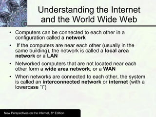 Understanding the Internet and the World Wide Web Computers can be connected to each other in a configuration called a  network If the computers are near each other (usually in the same building), the network is called a  local area network  or a  LAN Networked computers that are not located near each other form a  wide area network , or a  WAN When networks are connected to each other, the system is called an  interconnected network  or  internet  (with a lowercase “i”) New Perspectives on the Internet, 8 th  Edition 