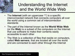 Understanding the Internet and the World Wide Web The  Internet  (with an uppercase “i”) is a specific interconnected network that connects computers all over the world using a common set of interconnection standards The part of the Internet known as the  World Wide Web  (or the  Web ) is a subset of the computers on the Internet that use software to make their contents easily accessible to each other The Web is a collection of files that reside on computers, called  Web servers , that are located all over the world and are connected to each other through the Internet New Perspectives on the Internet, 8 th  Edition 