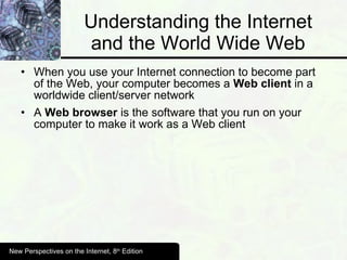 Understanding the Internet and the World Wide Web When you use your Internet connection to become part of the Web, your computer becomes a  Web client  in a worldwide client/server network A  Web browser  is the software that you run on your computer to make it work as a Web client New Perspectives on the Internet, 8 th  Edition 