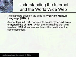 Understanding the Internet and the World Wide Web The standard used on the Web is  Hypertext Markup Language (HTML) Anchor tags in HTML documents create  hypertext links , or  hyperlinks  or  links , which are instructions that point to other HTML documents or to another section of the same document New Perspectives on the Internet, 8 th  Edition 
