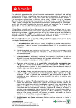 Los mercados emergentes del grupo Santander (Latinoamérica y Polonia), que aportan
actualmente el 48% del resultado del grupo, presentan una expectativa de crecimiento del
beneficio neto de doble dígito a corto y medio plazo. Los negocios en mercados maduros y
con provisiones estabilizadas o bajando (Reino Unido, Estados Unidos y Santander
Consumer Finance), en cambio, incrementarán su beneficio neto un dígito. Quedan por
último, España y Portugal, dos mercados maduros donde las provisiones siguen siendo altas,
en los que el consejero delegado de Santander espera una “generación de un exceso de
capital libre de más de 2.000 millones de euros al año en 2013 y 2014”.

Alfredo Sáenz recordó que Banco Santander ha sido “el banco occidental con el mayor
beneficio atribuido acumulado durante la crisis, a pesar de que somos mucho más pequeños
en términos de ingresos y capital que muchos bancos occidentales. Además, las pruebas de
esfuerzo realizadas por la EBA han puesto de manifiesto que somos el banco que genera
mayores beneficios y paga el mayor dividendo en los escenarios de stress”.

“Nuestro modelo de negocio sigue siendo válido y se ha fortalecido durante la crisis”. Dicho
modelo se centra en siete puntos:

     1. La diversificación es clave, con una cartera de negocios equilibrada entre mercados
        emergentes y maduros, evitando exposiciones de más del 25% de los resultados a un
        único país.

     2. Estrategia vertical. Nos centramos en 10 grandes y atractivos mercados y en cada
        uno de ellos tenemos una posición relevante. La masa crítica local es fundamental
        para ser más rentable.

     3. Centrados en banca minorista y comercial, actividad de la que procede el 76% del
        beneficio. Somos el banco internacional con la mayor red de oficinas . “Seguiremos
        evitando aquellos negocios que no conocemos bien”.

     4. Desarrollo cada vez mayor de la conectividad internacional y los negocios que
        ésta genera. Tenemos bancos fuertes en Europa, Latinoamérica y Estados Unidos,
        así como algunas sucursales en Asia. Nos estamos enfocando en capturar los flujos
        entre las regiones en donde operamos.

     5. Perfil de bajo riesgo, apoyado en alta diversificación geográfica, granularidad de
        nuestros riesgos y una cartera de crédito con garantías. Baja exposición al riesgo
        soberano, foco en los riesgos que entendemos, que supone que la pérdida es
        predecible, y fuerte implicación de la Alta Dirección. Este pilar y el siguiente “son
        innegociables”.

     6. Eficiencia en costes. Mandíbulas positivas (que los ingresos crezcan más que los
        costes) son esenciales. Hemos sido capaces de mantener nuestra fortaleza en
        eficiencia en relación con nuestros competidores y estamos mejor que la media. Esta
        fortaleza en eficiencia es consecuencia de nuestra integración global y de que
        explotamos tres tipos de sinergias intragrupo: Sinergias de costes en tecnología y
        operaciones; sinergias de ingresos consecuencia de compartir modelos comerciales y
        fábricas de productos como seguros, gestión de activos o tesorería y sinergias de
        gobierno, que supone compartir los sistemas de gestión del riesgo, de gestión
        financiera, de contabilidad y de gobierno corporativo.

     7. Modelo basado en filiales autónomas. Cada unidad es autónoma en capital y
        liquidez.
                                                           2
Comunicación Externa.
Ciudad Grupo Santander Edificio Arrecife Pl. 2
28660 Boadilla del Monte (Madrid) Telf.: 34 91 289 52 11
email: comunicacionbancosantander@gruposantander.com
 