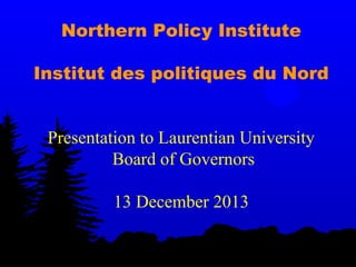 Northern Policy Institute
Institut des politiques du Nord
Presentation to Laurentian University
Board of Governors
13 December 2013

 
