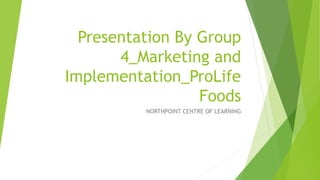 Presentation By Group
4_Marketing and
Implementation_ProLife
Foods
NORTHPOINT CENTRE OF LEARNING
 
