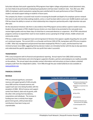 Early data indicates that youth supported by PYN programs have higher college and graduate school placement rates, 
are more likely to be permanently employed post‐graduation and have lower recidivism rates.  Year after year, 90% ‐ 
100% of employers submit evaluations saying they were satisfied with the work performance of their PYN‐placed 
student, and would support taking on students in future years.   
The company has shown a successful track record in increasing the breadth and depth of its employer partner network 
that caters to job and internship‐seeking students, and as a result has been able to serve over 10,000 students each year.  
PYN has shown the ability to convert an initial relationship into a long‐term partnership with a high retention rate year 
after year. 
On the educational initiatives side there is also evidence that PYN program services deliver superior student outcomes. 
Students that participate in PYN’s Student Success Centers are more likely to be promoted to the next grade level, 
receive higher grades and miss fewer days of school due to unexcused absences or suspension.  All of PYN’s educational 
programs continue to expand their reach to more students across a growing list of high schools, middle schools and 
community centers. 
PYN has a stable senior management team and strong board of directors that appears capable of guiding the non‐profit 
as it continues to grow.  The current CEO is a co‐founder and former COO of PYN, having been with PYN since inception 
in 1999.  Other key management and personnel have been employed by PYN for 5+ years, and the board has had 
minimal turnover since 2009, suggesting that key decision makers are intimately familiar with the day‐to‐day operations 
and understand the specific operations of the non‐profit that make it successful.   
 
TRANSPARENCY 
PYN is very transparent with its financial and operational reporting.  Annual reports from 2002‐2010 containing 
summary financial information and a list of program supporters (funders, partners and employers) are readily accessible 
on the website.  The annual report also provides contact information and instructions on how to obtain a detailed 
company audit from the independent auditor.  Form 990s through the year ended 6/30/10 are also available on 
www.guidestar.org. 
 
FINANCIAL OVERVIEW 
 


REVENUE   
                                                                    Funding Mix (2009 and 2010, cumulative)
PYN has achieved significant, consistent 
revenue and support growth of 16% annually                                                            Temporary Assistance for
                                                                                                      Needy Families (TANF)
since 2005 and has increased revenue and 
                                                                                                      Workforce Investment Act
support each year since being founded, with the                                                       (WIA)
                                                                                4.6%
exception of 2004.  85% of revenue and support                           8.4%                         School District of PHL
                                                                                         23.9%
comes from federal, state and city grants, with                    9.1%
the other 15% coming from foundations,                                                                City of PHL

corporations and individuals.  The increase in                   10.1%
                                                                                                      Foundations
funding over time is entirely from larger                                                  18.5%
                                                                     12.3%
government grants, while private donor                                                                American Recovery and
                                                                                 13.2%                Reinvestment Act (ARRA)
contributions have been lumpy and 
                                                                                                      Commonwealth of PA
unpredictable.  
                                                                                                      Other
 


                                                   Philadelphia Youth Network | Nonprofit Investor Research  3 
 
 