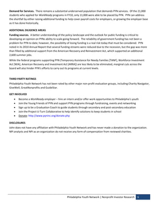 Demand for Services.  There remains a substantial underserved population that demands PYN services.  Of the 21,000 
students who applied for WorkReady programs in FY10, only 11,000 were able to be placed by PYN.  PYN can address 
the shortfall by either raising additional funding to help cover payroll costs for employers, or growing the employer base 
as it has done historically. 

ADDITIONAL DILIGENCE AREAS 
Funding sources.  A better understanding of the policy landscape and the outlook for public funding is critical to 
developing an opinion on PYNs ability to scale going forward.  The reliability of government funding has not been a 
problem for PYN to date; however, the possibility of losing funding is a real risk today that must be considered.  PYN 
noted in its 2010 Annual Report that several funding streams were reduced due to the recession, but the gap was more 
than filled by additional support from the American Recovery and Reinvestment Act, which supported an additional 
2,600 summer jobs.   
While the federal programs supporting PYN (Temporary Assistance for Needy Families [TANF], Workforce Investment 
Act [WIA], American Recovery and Investment Act [ARRA]) are less likely to be eliminated, marginal cuts across the 
board will also hinder PYN’s efforts to carry out its programs at current levels. 
 
THIRD PARTY RATINGS 
Philadelphia Youth Network has not been rated by other major non‐profit evaluation groups, including Charity Navigator, 
GiveWell, GreatNonprofits and GuideStar. 

GET INVOLVED 
       Become a WorkReady employer – hire an intern and/or offer work opportunities to Philadelphia’s youth 
       Join the Young Friends of PYN and support PYN programs through fundraising, events and networking 
       Sign up to be a Graduation Coach to guide students through secondary and post‐secondary education 
       Join the Project U‐Turn Collaborative to help identify solutions to keep students in school 
       Donate: http://www.pyninc.org/donate.php 

DISCLOSURES 
John does not have any affiliation with Philadelphia Youth Network and has never made a donation to the organization. 
NPI analysts and NPI as an organization do not receive any form of compensation from reviewed charities. 




                                                   Philadelphia Youth Network | Nonprofit Investor Research  6 
 
 
