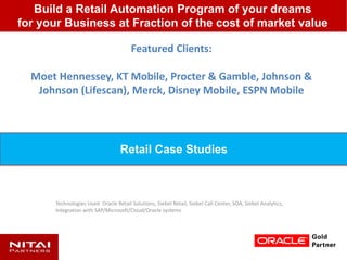 Featured Clients:
Moet Hennessey, KT Mobile, Procter & Gamble, Johnson &
Johnson (Lifescan), Merck, Disney Mobile, ESPN Mobile
Technologies Used: Oracle Retail Solutions, Siebel Retail, Siebel Call Center, SOA, Siebel Analytics,
Integration with SAP/Microsoft/Cloud/Oracle systems
Build a Retail Automation Program of your dreams
for your Business at Fraction of the cost of market value
Retail Case Studies
 