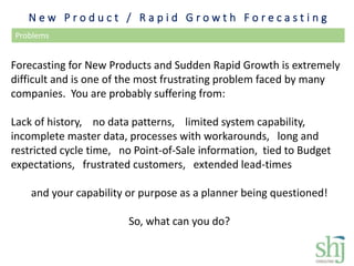N e w P r o d u c t / R a p i d G r o w t h F o r e c a s t i n g
Problems
Forecasting for New Products and Sudden Rapid Growth is extremely
difficult and is one of the most frustrating problem faced by many
companies. You are probably suffering from:
Lack of history, no data patterns, limited system capability,
incomplete master data, processes with workarounds, long and
restricted cycle time, no Point-of-Sale information, tied to Budget
expectations, frustrated customers, extended lead-times
and your capability or purpose as a planner being questioned!
So, what can you do?
 