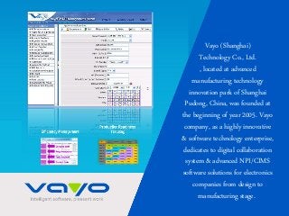 Vayo (Shanghai)
Technology Co., Ltd.
, located at advanced
manufacturing technology
innovation park of Shanghai
Pudong, China, was founded at
the beginning of year 2005. Vayo
company, as a highly innovative
& software technology enterprise,
dedicates to digital collaboration
system & advanced NPI/CIMS
software solutions for electronics
companies from design to
manufacturing stage.
 