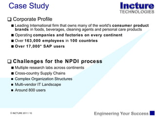 Corporate Profile Leading International firm that owns many of the world's  consumer product brands  in foods, beverages, cleaning agents and personal care products Operating  companies and factories on every continent Over  163,000 employees  in  100 countries  Over 17,000* SAP users Challenges for the NPDI process Multiple research labs across continents Cross-country Supply Chains Complex Organization Structures  Multi-vendor IT Landscape Around 800 users Case Study 