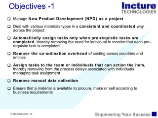 Manage  New Product Development (NPD) as a project Deal with various materials types in a  consistent and coordinated  way across the project Automatically assign tasks   only when pre-requisite tasks are completed , thereby removing the need for individual to monitor that each pre-requisite task is completed Remove the co-ordination overhead  of costing across countries and entities Assign tasks to the team or individuals that can action the item , thereby removing from the process delays associated with individuals managing task assignment Remove manual data collection  Ensure that a material is available to procure, make or sell according to business requirements Objectives -1 