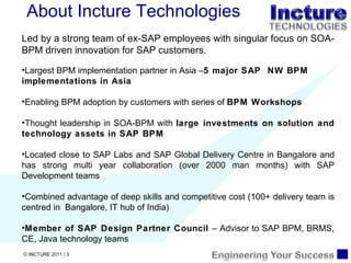 About Incture Technologies Led by a strong team of ex-SAP employees with singular focus on SOA-BPM driven innovation for SAP customers. Largest BPM implementation partner in Asia – 5 major SAP  NW BPM implementations in Asia Enabling BPM adoption by customers with series of  BPM Workshops  Thought leadership in SOA-BPM with  large investments on solution and technology assets in SAP BPM Located close to SAP Labs and SAP Global Delivery Centre in Bangalore and has strong multi year collaboration (over 2000 man months) with SAP Development teams Combined advantage of deep skills and competitive cost (100+ delivery team is centred in  Bangalore, IT hub of India) Member of SAP Design Partner Council  – Advisor to SAP BPM, BRMS, CE, Java technology teams 