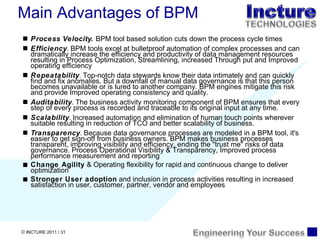 Process Velocity.  BPM tool based solution cuts down the process cycle times Efficiency .  BPM tools excel at bulletproof automation of complex processes and can dramatically increase the efficiency and productivity of data management resources resulting in Process Optimization, Streamlining, increased Through put and Improved operating efficiency  Repeatability .  Top-notch data stewards know their data intimately and can quickly find and fix anomalies. But a downfall of manual data governance is that this person becomes unavailable or is lured to another company. BPM engines mitigate this risk and provide Improved operating consistency and quality. Auditability .  The business activity monitoring component of BPM ensures that every step of every process is recorded and traceable to its original input at any time. Scalability .  Increased automation and elimination of human touch points wherever suitable resulting in reduction of TCO and better scalability of business. Transparency .  Because data governance processes are modeled in a BPM tool, it's easier to get sign-off from business owners. BPM makes business processes transparent, improving visibility and efficiency, ending the "trust me" risks of data governance. Process Operational Visibility & Transparency, Improved process performance measurement and reporting Change Agility  & Operating flexibility for rapid and continuous change to deliver optimization Stronger User adoption  and inclusion in process activities resulting in increased satisfaction in user, customer, partner, vendor and employees  Main Advantages of BPM 