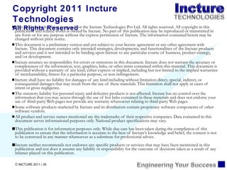 This publication has been prepared for the Incture Technologies Pvt Ltd. All rights reserved. All copyright in this publication and related works is owned by Incture.   No part of this publication may be reproduced or transmitted in any form or for any purpose without the express permission of Incture. The information contained herein may be changed without prior notice. This document is a preliminary version and not subject to your license agreement or any other agreement with Incture. This document contains only intended strategies, developments, and functionalities of the Incture products and services and is not intended to be binding upon Incture to any particular course of business, product strategy, and/or development. Incture assumes no responsibility for errors or omissions in this document. Incture does not warrant the accuracy or completeness of the information, text, graphics, links, or other items contained within this material. This document is provided without a warranty of any kind, either express or implied, including but not limited to the implied warranties of merchantability, fitness for a particular purpose, or non-infringement. Incture shall have no liability for damages of any kind including without limitation direct, special, indirect, or consequential damages that may result from the use of these materials. This limitation shall not apply in cases of intent or gross negligence. The statutory liability for personal injury and defective products is not affected. Incture has no control over the information that you may access through the use of hot links contained in these materials and does not endorse your use of third-party Web pages nor provide any warranty whatsoever relating to third-party Web pages. Some software products marketed by Incture and its distributors contain proprietary software components of other software vendors. All product and service names mentioned are the trademarks of their respective companies. Data contained in this document serves informational purposes only. National product specifications may vary. This publication is for information purposes only. While due care has been taken during the compilation of this publication to ensure that the information is accurate to the best of Incture ’s knowledge and belief, the content is not to be construed in any manner whatsoever as a substitute for professional advice. Incture neither recommends nor endorses any specific products or services that may have been mentioned in this publication and nor does it assume any liability or responsibility for the outcome of decisions taken as a result of any reliance placed on this publication. Copyright 2011 Incture Technologies All Rights Reserved 