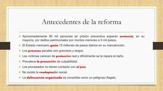 Antecedentes de la reforma
 Aproximadamente 90 mil personas en prisión preventiva esperan sentencia; en su
mayoría, por delitos patrimoniales por montos menores a 5 mil pesos.
 El Estado mexicano gasta 15 millones de pesos diarios en su manutención.
 Los procesos penales son gravosos y largos.
 Las victimas carecen de protección real y difícilmente se le repara el daño.
 Prevalece la presunción de culpabilidad.
 Los procesados no tienen contacto con el juez.
 No existe la readaptación social.
 La delincuencia organizada se consolida como un peligroso flagelo.
 