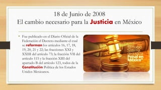 18 de Junio de 2008
El cambio necesario para la Justicia en México
• Fue publicado en el Diario Oficial de la
Federación el Decreto mediante el cual
se reforman los artículos 16, 17, 18,
19, 20, 21 y 22; las fracciones XXI y
XXIII del artículo 73; la fracción VII del
artículo 115 y la fracción XIII del
apartado B del artículo 123, todos de la
Constitución Política de los Estados
Unidos Mexicanos.
 