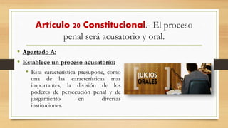 Artículo 20 Constitucional.- El proceso
penal será acusatorio y oral.
• Apartado A:
• Establece un proceso acusatorio:
• Esta característica presupone, como
una de las características mas
importantes, la división de los
poderes de persecución penal y de
juzgamiento en diversas
instituciones.
 