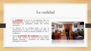 La oralidad
• La oralidad no es en si un principio, sino un
instrumento o medio a través del cual se van a
materializar los principios torales del sistema
acusatorio.
• La eficacia de la oralidad radica en que la
comunicación es oral y no escrita, por tanto, la
información se vierte de manera hablada en vivo y
en directo.
• Opera el principio de audiencia que establece
que se debe resolver en audiencia lo que genera
impulso procesal y cuestiones de fondo para
privilegiar la oralidad.
 