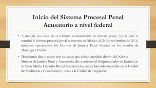 Inicio del Sistema Procesal Penal
Acusatorio a nivel federal
• A más de seis años de la reforma constitucional en materia penal, con la cual se
transitó al sistema procesal penal acusatorio en México, el 24 de noviembre de 2014,
iniciaron operaciones los Centros de Justicia Penal Federal en los estados de
Durango y Puebla.
• Doscientos diez y nueve son los casos que se han atendido dentro del Nuevo
Sistema de Justicia Penal y Acusatorio, dio a conocer el Subprocurador de Justicia en
la Zona Media, Gerardo Bernal Guerrero; las cuales han sido atendidas en la Unidad
de Mediación y Conciliación y otras a la Unidad de Litigación.
 