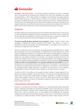 3
Comunicación Externa.
Ciudad Grupo Santander Edificio Arrecife Pl. 2
28660 Boadilla del Monte (Madrid) Telf.: 34 91 289 52 11
email:comunicacionbancosantander@gruposantander.com
Santander, 27 de marzo de 2015 – La presidenta de Banco Santander, Ana Botín, ha presidido
hoy la junta general de accionistas de la entidad en la que se han aprobado las cuentas
correspondientes a 2014. Botín destacó “la calidad de los beneficios del pasado ejercicio
(5.816 millones de euros, un 39,3% más que en 2013), con un aumento del resultado bruto
en todas las unidades del Grupo y con mejora neta de la recurrencia”. También subrayó “la
reducción de la morosidad hasta el 5,2% y del coste del crédito, que estamos confiados en que
seguirá mejorando, y la contención de los costes, que aumentaron por debajo de la inflación y
sitúan nuestra ratio de eficiencia en el 47%, una de las mejores del sector en Europa”.
Santander hoy
Ana Botín explicó que el retorno total al accionista durante el año 2014 fue del 17,2%, del que
un 10% correspondió al dividendo y el resto a la apreciación de la acción, frente al retorno del
2% de media de los competidores. “Desde el nacimiento del banco, la atención y relación con
los accionistas ha sido una de nuestras prioridades, y lo va a seguir siendo”.
“El punto de partida de Banco Santander hoy es excelente”, añadió, y alabó “la labor, visión
estratégica y liderazgo” del anterior presidente, Emilio Botín. “Hoy, gracias a su visión, el
Santander no sólo es más grande, sino más diversificado y más sólido, como lo prueba su
resistencia a lo largo de la crisis financiera”.
Durante su intervención ante los accionistas, la presidenta de Banco Santander hizo un repaso
de las decisiones que se han tomado desde su nombramiento al frente del banco en cuatro
ámbitos: el gobierno corporativo y la composición del consejo; el equipo gestor; el capital y la
política de dividendos; y la revisión estratégica de los negocios y prioridades. En este sentido,
explicó que “los cambios realizados en el consejo y en el equipo de gestión del banco han
tenido como objetivo contar con las personas mejor preparadas y más cualificadas y dotar al
grupo de las mejores prácticas de gobierno corporativo a nivel internacional. Banco Santander
cumple con todas las recomendaciones y los más altos estándares de buen gobierno. Nuestro
Consejo tiene una composición diversa y equilibrada: de los 15 consejeros, 5 son ejecutivos y
10 externos con amplia experiencia financiera, regulatoria y empresarial, y conocimiento de
los mercados donde el grupo desarrolla su actividad. De estos últimos, 8 son consejeros
independientes, es decir, el 53% del consejo. Además, un tercio del mismo son mujeres ”.
También se refirió a los cambios en los equipos directivos. Destacó la larga trayectoria en el
grupo del consejero delegado, José Antonio Álvarez. “Es la persona más adecuada para esta
nueva etapa. El resto de los nombramientos realizados responden a una lógica renovación.
Tienen como objetivo reforzar las áreas a las que el grupo quiere prestar una especial
atención”, y recordó que el banco ha reforzado el equipo en Reino Unido, Estados Unidos,
Brasil y España, entre otros.
El entorno del sector: retos y oportunidades
Respecto a la perspectivas económicas, señaló que “los mercados donde estamos presentes
tienen, en general, previsiones de crecimiento favorables. Esto es muy claro en el caso de
España, pero también en el Reino Unido, Estados Unidos, Polonia, Alemania, México o Chile.
Brasil vive un año de transición, pero el nuevo gobierno está adoptando las necesarias
medidas de ajuste para que la economía recupere, cuanto antes, un crecimiento más cerca de
su potencial. La política del Banco Central Europeo de proveer mayor liquidez servirá de
 