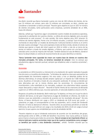 5
Comunicación Externa.
Ciudad Grupo Santander Edificio Arrecife Pl. 2
28660 Boadilla del Monte (Madrid) Telf.: 34 91 289 52 11
email:comunicacionbancosantander@gruposantander.com
Clientes
Ana Botín recordó que Banco Santander cuenta con más de 100 millones de clientes, de los
que 53 millones son activos, pero sólo 13 millones son vinculados, es decir, clientes que
consideran a Santander su banco principal. “Nuestro gran objetivo es que en 2017 el número
de clientes vinculados, tanto particulares como empresas, aumente alrededor de un 40%,
hasta 18 millones”.
Además, señaló que “queremos seguir consolidando nuestro modelo de excelencia operativa,
mejorando la satisfacción de nuestros clientes. La oferta de servicios digitales será una parte
fundamental en este proceso”. En este sentido, fijó como objetivo para 2017 alcanzar 25
millones de clientes digitales, frente a los 14 millones actuales, y subrayó “que el banco está
invirtiendo en desarrollar un modelo de distribución multicanal donde el cliente es el centro
de toda nuestra estrategia”. Puso como ejemplo el éxito de Reino Unido, donde el número de
clientes que operan a través del móvil superó en 2014 el millón y más de un tercio de las
ventas se realizan a través de canales digitales, o Polonia, que cuenta con una banca móvil
valorada como una de las mejores del mercado. También destacó el caso de México, donde el
banco ha desarrollado un sistema de reconocimiento de voz para identificar al clientes.
“Banco Santander tiene capacidad de crecer con nuestra base de clientes en nuestros diez
mercados principales. Por tanto, no tenemos necesidad de comprar. Esto no excluye que
estudiaremos alguna inversión puntual, siempre que añadamos valor a nuestros accionistas”,
indicó.
Accionistas
La presidenta se refirió durante su intervención a la ampliación de capital realizada el pasado
mes de enero y a la política de dividendos. “La fortaleza de capital es clave para aprovechar las
oportunidades de crecimiento orgánico. Por esta razón, y tras un detenido análisis de las
distintas alternativas, el consejo decidió ampliar capital por un importe de 7.500 millones de
euros. Acudimos al mercado a través de una colocación acelerada. El consejo se decidió por
esta alternativa por ser la menos dilutiva para los accionistas. En circunstancias de
incertidumbre y alta volatilidad en los mercados, cualquier otra alternativa habría supuesto
mayor descuento y mayor dilución”. Recordó el fuerte interés de los inversores (la demanda
superó en un 50% la oferta) y que, tras esta operación, el ratio fully loaded se sitúa en el 9,7%.
Respecto a la política de dividendo, Botín indicó que “el objetivo, en línea con lo que ha sido la
tradición del banco, es dar gran importancia al pago de dividendo en efectivo, de modo no
dilutivo y que sea sostenible y creciente de acuerdo con los resultados del grupo”. De esta
forma, el banco distribuirá con cargo a 2015 un dividendo de 0,20 euros por acción y
solamente un pago, el correspondiente al mes de noviembre, será a través del Dividendo
Elección. El resto se abonará en efectivo. Durante 2015, los accionistas percibirán un total de
0,40 euros, de los que 0,30 son con cargo a los resultados de 2014 y 0,10 con cargo al actual
ejercicio, lo que supone una rentabilidad por acción de alrededor del 6%.
“Nuestro objetivo es que el dividendo evolucione de acuerdo con los beneficios del grupo,
distribuyendo entre el 30% y el 40% del beneficio recurrente. Esta nueva política es buena
para el banco y buena para todos los accionistas. Para el consejo es tan importante ofrecer un
retorno total para nuestros accionistas mejor que el de nuestros competidores como conseguir
un beneficio por acción y unos dividendos crecientes”, señaló. También recordó que los
 