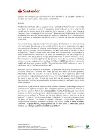 6
Comunicación Externa.
Ciudad Grupo Santander Edificio Arrecife Pl. 2
28660 Boadilla del Monte (Madrid) Telf.: 34 91 289 52 11
email:comunicacionbancosantander@gruposantander.com
objetivos del banco para 2017 son alcanzar un ROTE de entre el 12% y el 14% y obtener un
beneficio por acción superior al de nuestros competidores.
Sociedad
Ana Botín también habló sobre el apoyo del banco a la sociedad. “Nuestra manera principal de
contribuir a la sociedad es invertir en educación. Banco Santander es hoy la empresa del
mundo número uno en apoyo a la educación. Así lo reconoce el informe que elabora la
Fundación Varkey en colaboración con la Unesco”. Destacó que en 2014 el banco destinó 146
millones de euros a apoyar la investigación y la educación, y ayudó a 28.443 estudiantes con
becas, y recordó el compromiso de destinar otros 700 millones de euros en los próximos
cuatro años.
“En un contexto de incipiente recuperación en Europa, afrontamos un año con numerosas
citas electorales. Corresponde a los partidos políticos presentar propuestas para seguir
construyendo una Europa más próspera, a los ciudadanos valorar las distintas alternativas, y al
sector privado y empresas comprometernos más con la sociedad e invertir más aún con visión
de largo plazo. Debemos trabajar juntos para apoyar a los emprendedores, a las empresas, y
darles las herramientas, la confianza y el apoyo que necesitan para ser más competitivas, y
para crecer y crear más puesto de trabajo. Desde el Santander lo estamos haciendo”, señaló.
Anunció que en el caso de España en los dos primeros meses del año los nuevos créditos y
préstamos a empresas y pymes han crecido un 3,9% frente a 2014, la producción hipotecaria,
un 26%, y la de crédito consumo, un 35%. “Como ya hicimos en 2014, confiamos en crecer el
crédito este año en España más que el mercado”.
Ana Botín hizo una referencia al desempleo, “el problema más grande que tenemos que
solucionar como país”. “Mientras haya tantos parados, ellos deben ser nuestra prioridad.
Necesitamos crear más empleos. Y para ello tiene que haber crecimiento económico
acompañado de progreso social, y siempre mirando el medio y largo plazo. Como responsable
del banco lo que me toca y lo que les puedo decir es que vamos a seguir trabajando
duramente para contribuir al progreso de las familias y empresas de España y los demás países
donde operamos”.
Para finalizar, la presidenta de Banco Santander subrayó: “Tenemos una estrategia clara y nos
hemos marcado objetivos ambiciosos. Para conseguirlos, tenemos que cambiar la forma en la
que hacemos las cosas. Todo lo que hacemos debe ser Sencillo, Personal y Justo. Haciendo las
cosas de una forma sencilla, personal y justa conseguiremos ser el mejor banco comercial,
ganándonos la confianza y fidelidad de nuestros equipos, clientes, accionistas y de la
sociedad”. Y concluyó: “hemos convertido a Banco Santander en una de las mayores historias
de éxito de España. Lo hemos conseguido superando incertidumbres, gestionado
prudentemente el riesgo y afrontando con energía los cambios. Vamos a liderar el cambio.
Confiamos en poder hacerlo, porque partimos de una base sólida y, sobre todo, porque
tenemos una estrategia que hemos diseñado para el futuro”.
 