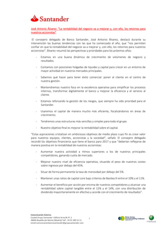 7
Comunicación Externa.
Ciudad Grupo Santander Edificio Arrecife Pl. 2
28660 Boadilla del Monte (Madrid) Telf.: 34 91 289 52 11
email:comunicacionbancosantander@gruposantander.com
José Antonio Álvarez: “La rentabilidad del negocio va a mejorar y, con ello, los retornos para
nuestros accionistas”
El consejero delegado de Banco Santander, José Antonio Álvarez, destacó durante su
intervención las buenas tendencias con las que ha comenzado el año, que “nos permiten
confiar en que la rentabilidad del negocio va a mejorar y, con ello, los retornos para nuestros
accionistas”. Álvarez resumió las perspectivas y prioridades para los próximos años:
- Estamos en una buena dinámica de crecimiento de volúmenes de negocio y
resultados.
- Contamos con posiciones holgadas de liquidez y capital para crecer en un entorno de
mayor actividad en nuestros mercados principales.
- Sabemos qué hacer para tener éxito comercial: poner al cliente en el centro de
nuestra gestión.
- Mantendremos nuestro foco en la excelencia operativa para simplificar los procesos
internos, transformar digitalmente el banco y mejorar la eficiencia y el servicio al
cliente.
- Estamos reforzando la gestión de los riesgos, que siempre ha sido prioridad para el
Santander.
- Usaremos el capital de manera mucho más eficiente, focalizándonos en áreas de
crecimiento.
- Tendremos unas estructuras más sencillas y simples para todo el grupo.
- Nuestro objetivo final es mejorar la rentabilidad sobre el capital.
“Estas aspiraciones cristalizan en ambiciosos objetivos de medio plazo cuyo fin es crear valor
para nuestros equipos, clientes, accionistas y la sociedad”, señaló. El consejero delegado
recordó los objetivos financieros que tiene el banco para 2017 y que “deberían reflejarse de
manera positiva en la rentabilidad de nuestros accionistas:
- Aumentar nuestra actividad a ritmos superiores a los de nuestros principales
competidores, ganando cuota de mercado.
- Mejorar nuestro nivel de eficiencia operativa, situando el peso de nuestros costes
sobre ingresos por debajo del 45%.
- Situar de forma permanente la tasa de morosidad por debajo del 5%.
- Mantener unas ratios de capital core bajo criterios de Basilea III entre el 10% y el 11%.
- Aumentar el beneficio por acción por encima de nuestros competidores y alcanzar una
rentabilidad sobre capital tangible entre el 12% y el 14%, con una distribución de
dividendo mayoritariamente en efectivo y acorde con el crecimiento de resultados”.
 