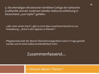 10
4. Die ehemaligen altruistischen familiären Gefüge der türkischen
Großfamilie sind der modernen ideellen Selbstverwirklichung in
Deutschland „zum Opfer“ gefallen.



- „Alle unter einem Dach“, gibt es noch aber zunehmend kommt es zur
  Aufspaltung , „Ruhe in den eigenen 4 Wänden“.



- Pflegebereitschaft der älteren Eltern/Schwiegereltern kann in Frage gestellt
  werden und ist keine Selbstverständlichkeit mehr.



                     Zusammenfassend…


                     I. Warum dieses Thema ?
 