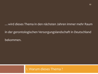 11




…wird dieses Thema in den nächsten Jahren immer mehr Raum

in der gerontologischen Versorgungslandschaft in Deutschland

bekommen.




              I. Warum dieses Thema ?
 