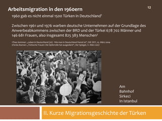 12
Arbeitsmigration in den 1960ern
 1960 gab es nicht einmal 1500 Türken in Deutschland1

 Zwischen 1961 und 1976 warben deutsche Unternehmen auf der Grundlage des
 Anwerbeabkommens zwischen der BRD und der Türkei 678 702 Männer und
 146 681 Frauen, also insgesamt 825 383 Menschen2
 1Theo Sommer: „Leben in Deutschland (26) - Wie man in Deutschland fremd ist“, DIE ZEIT, 25. März 2004
 2Ferda Ataman: „Türkische Frauen: Die Opferrolle hat ausgedient“, Der Spiegel, 11. März 2007




                                                                                                         Am
                                                                                                         Bahnhof
                                                                                                         Sirkeci
                                                                                                         In Istanbul


                                 II. Kurze Migrationsgeschichte der Türken
 