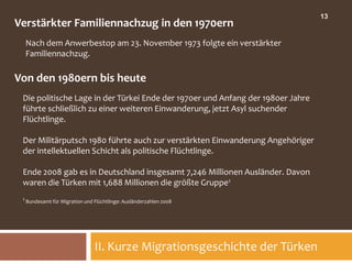 13
Verstärkter Familiennachzug in den 1970ern
  Nach dem Anwerbestop am 23. November 1973 folgte ein verstärkter
  Familiennachzug.

Von den 1980ern bis heute
 Die politische Lage in der Türkei Ende der 1970er und Anfang der 1980er Jahre
 führte schließlich zu einer weiteren Einwanderung, jetzt Asyl suchender
 Flüchtlinge.

 Der Militärputsch 1980 führte auch zur verstärkten Einwanderung Angehöriger
 der intellektuellen Schicht als politische Flüchtlinge.

 Ende 2008 gab es in Deutschland insgesamt 7,246 Millionen Ausländer. Davon
 waren die Türken mit 1,688 Millionen die größte Gruppe1
 1 Bundesamt für Migration und Flüchtlinge: Ausländerzahlen 2008




                               II. Kurze Migrationsgeschichte der Türken
 