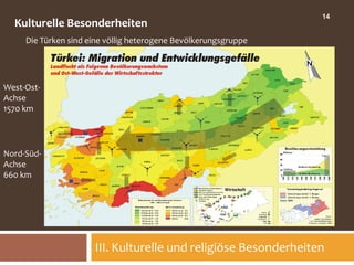 14
  Kulturelle Besonderheiten
     Die Türken sind eine völlig heterogene Bevölkerungsgruppe




West-Ost-
Achse
1570 km




Nord-Süd-
Achse
660 km




                      III. Kulturelle und religiöse Besonderheiten
 