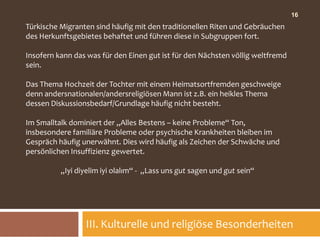16
Türkische Migranten sind häufig mit den traditionellen Riten und Gebräuchen
des Herkunftsgebietes behaftet und führen diese in Subgruppen fort.

Insofern kann das was für den Einen gut ist für den Nächsten völlig weltfremd
sein.

Das Thema Hochzeit der Tochter mit einem Heimatsortfremden geschweige
denn andersnationalen/andersreligiösen Mann ist z.B. ein heikles Thema
dessen Diskussionsbedarf/Grundlage häufig nicht besteht.

Im Smalltalk dominiert der „Alles Bestens – keine Probleme“ Ton,
insbesondere familiäre Probleme oder psychische Krankheiten bleiben im
Gespräch häufig unerwähnt. Dies wird häufig als Zeichen der Schwäche und
persönlichen Insuffizienz gewertet.

          „Iyi diyelim iyi olalım“ - „Lass uns gut sagen und gut sein“




                 III. Kulturelle und religiöse Besonderheiten
 