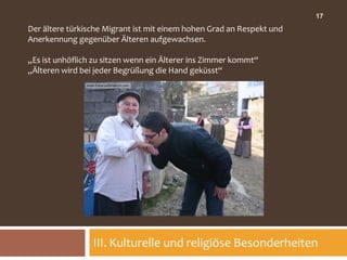 17
Der ältere türkische Migrant ist mit einem hohen Grad an Respekt und
Anerkennung gegenüber Älteren aufgewachsen.

„Es ist unhöflich zu sitzen wenn ein Älterer ins Zimmer kommt“
„Älteren wird bei jeder Begrüßung die Hand geküsst“




                 III. Kulturelle und religiöse Besonderheiten
 