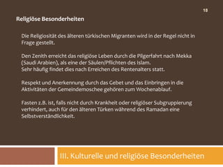 18

Religiöse Besonderheiten

 Die Religiosität des älteren türkischen Migranten wird in der Regel nicht in
 Frage gestellt.

 Den Zenith erreicht das religiöse Leben durch die Pilgerfahrt nach Mekka
 (Saudi Arabien), als eine der Säulen/Pflichten des Islam.
 Sehr häufig findet dies nach Erreichen des Rentenalters statt.

 Respekt und Anerkennung durch das Gebet und das Einbringen in die
 Aktivitäten der Gemeindemoschee gehören zum Wochenablauf.

 Fasten z.B. ist, falls nicht durch Krankheit oder religiöser Subgruppierung
 verhindert, auch für den älteren Türken während des Ramadan eine
 Selbstverständlichkeit.




                 III. Kulturelle und religiöse Besonderheiten
 