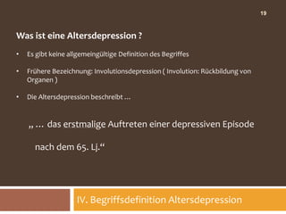 19



Was ist eine Altersdepression ?
•   Es gibt keine allgemeingültige Definition des Begriffes

•   Frühere Bezeichnung: Involutionsdepression ( Involution: Rückbildung von
    Organen )

•   Die Altersdepression beschreibt …


    „ … das erstmalige Auftreten einer depressiven Episode

      nach dem 65. Lj.“




                    IV. Begriffsdefinition Altersdepression
 
