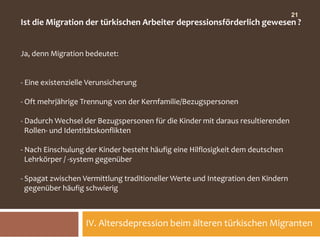 21
Ist die Migration der türkischen Arbeiter depressionsförderlich gewesen ?


Ja, denn Migration bedeutet:


- Eine existenzielle Verunsicherung

- Oft mehrjährige Trennung von der Kernfamilie/Bezugspersonen

- Dadurch Wechsel der Bezugspersonen für die Kinder mit daraus resultierenden
  Rollen- und Identitätskonflikten

- Nach Einschulung der Kinder besteht häufig eine Hilflosigkeit dem deutschen
  Lehrkörper / -system gegenüber

- Spagat zwischen Vermittlung traditioneller Werte und Integration den Kindern
  gegenüber häufig schwierig



                   IV. Altersdepression beim älteren türkischen Migranten
 