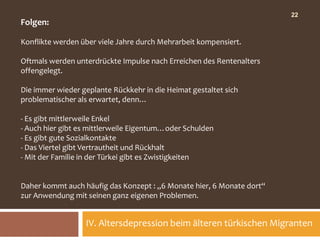 22
Folgen:

Konflikte werden über viele Jahre durch Mehrarbeit kompensiert.

Oftmals werden unterdrückte Impulse nach Erreichen des Rentenalters
offengelegt.

Die immer wieder geplante Rückkehr in die Heimat gestaltet sich
problematischer als erwartet, denn…

- Es gibt mittlerweile Enkel
- Auch hier gibt es mittlerweile Eigentum…oder Schulden
- Es gibt gute Sozialkontakte
- Das Viertel gibt Vertrautheit und Rückhalt
- Mit der Familie in der Türkei gibt es Zwistigkeiten


Daher kommt auch häufig das Konzept : „6 Monate hier, 6 Monate dort“
zur Anwendung mit seinen ganz eigenen Problemen.


                  IV. Altersdepression beim älteren türkischen Migranten
 