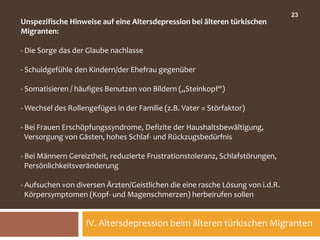 23
Unspezifische Hinweise auf eine Altersdepression bei älteren türkischen
Migranten:

- Die Sorge das der Glaube nachlasse

- Schuldgefühle den Kindern/der Ehefrau gegenüber

- Somatisieren / häufiges Benutzen von Bildern („Steinkopf“)

- Wechsel des Rollengefüges in der Familie (z.B. Vater = Störfaktor)

- Bei Frauen Erschöpfungssyndrome, Defizite der Haushaltsbewältigung,
  Versorgung von Gästen, hohes Schlaf- und Rückzugsbedürfnis

- Bei Männern Gereiztheit, reduzierte Frustrationstoleranz, Schlafstörungen,
  Persönlichkeitsveränderung

- Aufsuchen von diversen Ärzten/Geistlichen die eine rasche Lösung von i.d.R.
  Körpersymptomen (Kopf- und Magenschmerzen) herbeirufen sollen


                   IV. Altersdepression beim älteren türkischen Migranten
 